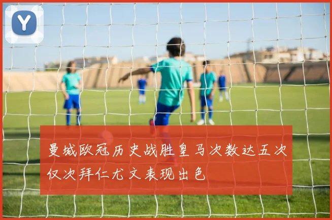 曼城欧冠历史战胜皇马次数达五次仅次拜仁尤文表现出色