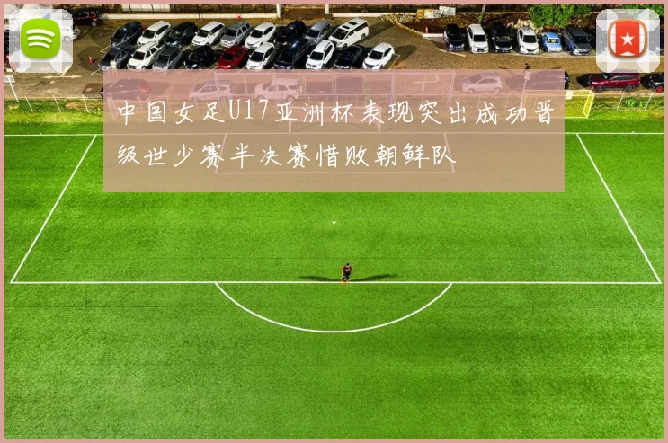 中国女足U17亚洲杯表现突出成功晋级世少赛半决赛惜败朝鲜队