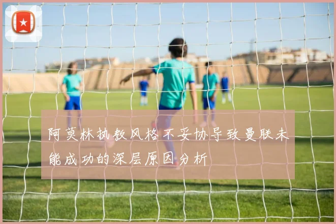 阿莫林执教风格不妥协导致曼联未能成功的深层原因分析