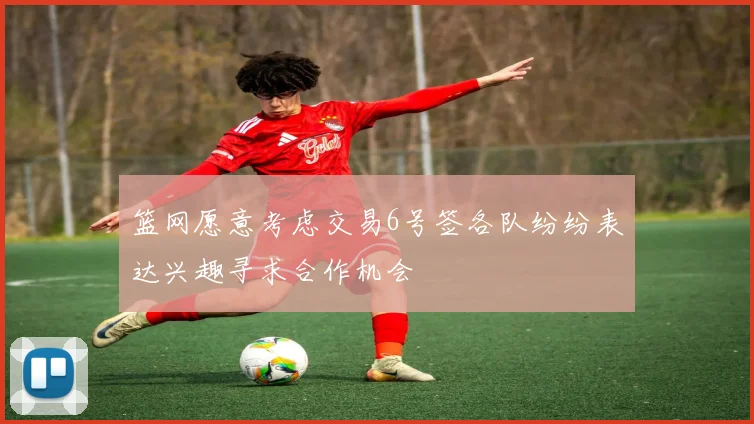 篮网愿意考虑交易6号签各队纷纷表达兴趣寻求合作机会