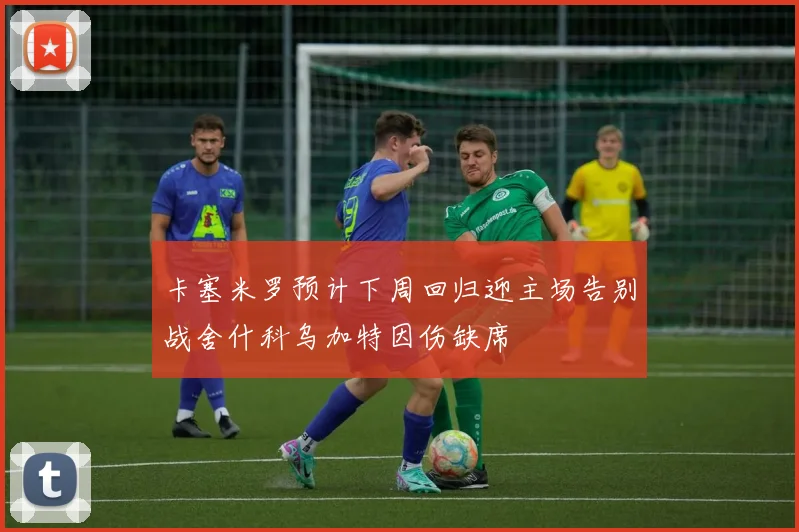 卡塞米罗预计下周回归迎主场告别战舍什科乌加特因伤缺席