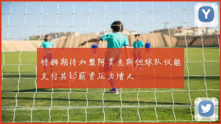 特狮期待加盟阿贾克斯但球队仅能支付其15薪资压力增大