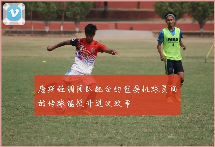 唐斯强调团队配合的重要性球员间的传球能提升进攻效率