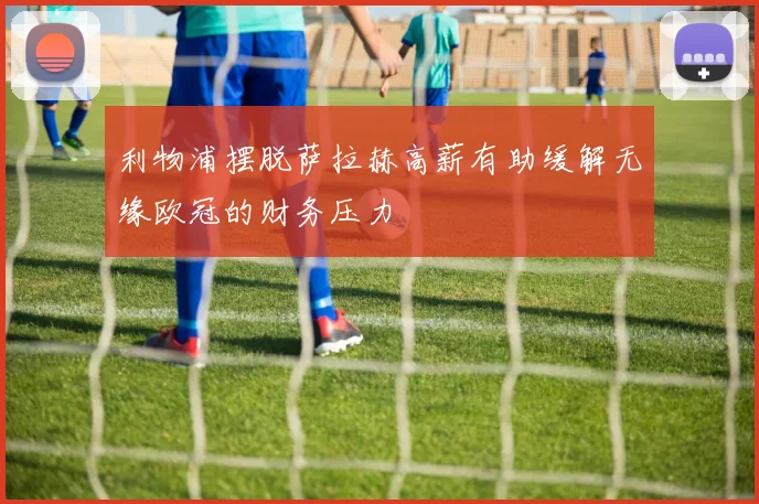 利物浦摆脱萨拉赫高薪有助缓解无缘欧冠的财务压力