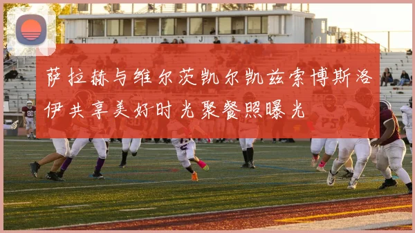 萨拉赫与维尔茨凯尔凯兹索博斯洛伊共享美好时光聚餐照曝光