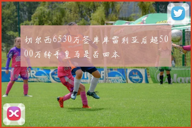 切尔西6530万签库库雷利亚后超5000万转手皇马是否回本