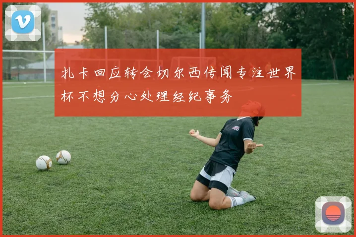 扎卡回应转会切尔西传闻专注世界杯不想分心处理经纪事务