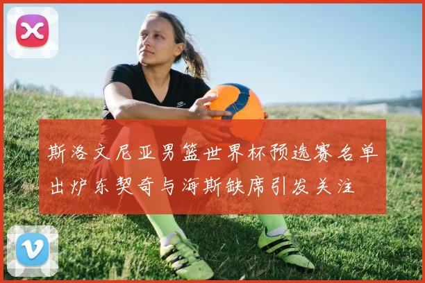 斯洛文尼亚男篮世界杯预选赛名单出炉东契奇与海斯缺席引发关注