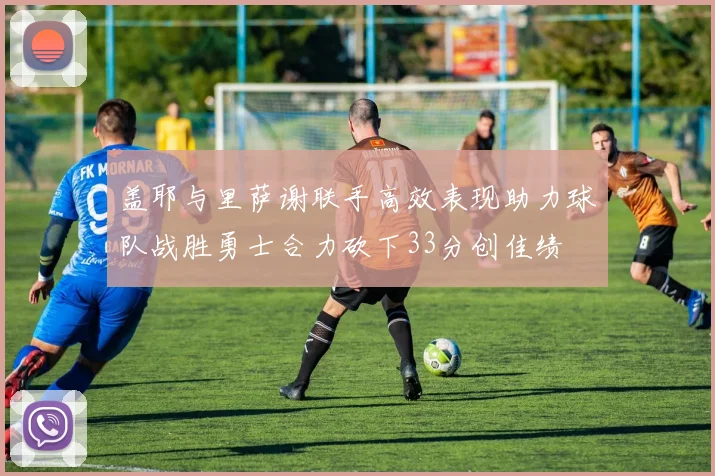 盖耶与里萨谢联手高效表现助力球队战胜勇士合力砍下33分创佳绩