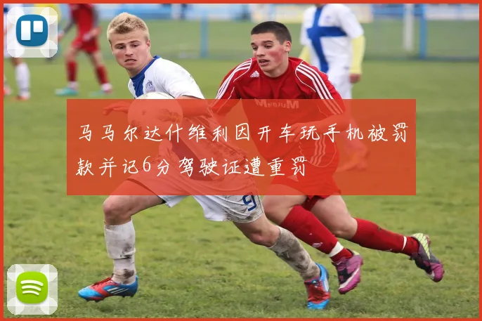 马马尔达什维利因开车玩手机被罚款并记6分驾驶证遭重罚