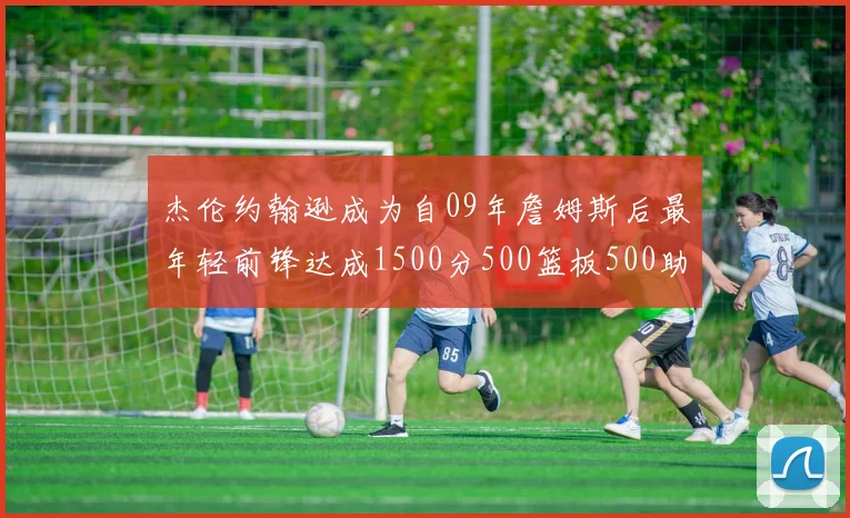 杰伦约翰逊成为自09年詹姆斯后最年轻前锋达成1500分500篮板500助攻成就