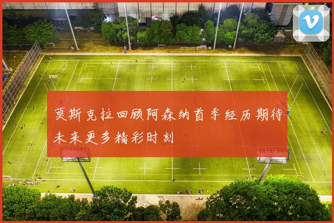 莫斯克拉回顾阿森纳首季经历期待未来更多精彩时刻