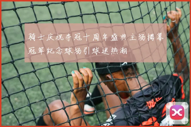 骑士庆祝夺冠十周年盛典主场揭幕冠军纪念球场引球迷热潮