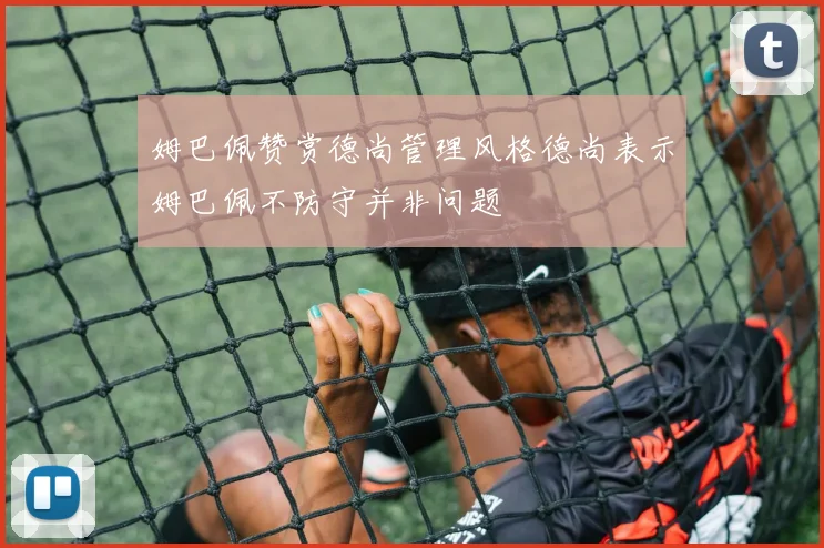 姆巴佩赞赏德尚管理风格德尚表示姆巴佩不防守并非问题