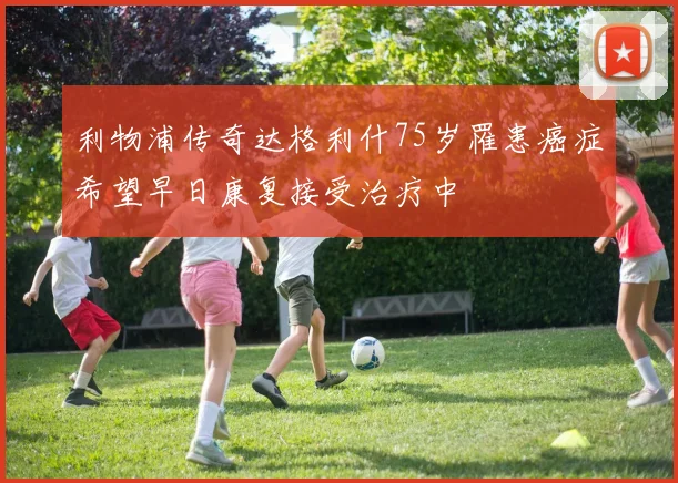 利物浦传奇达格利什75岁罹患癌症希望早日康复接受治疗中