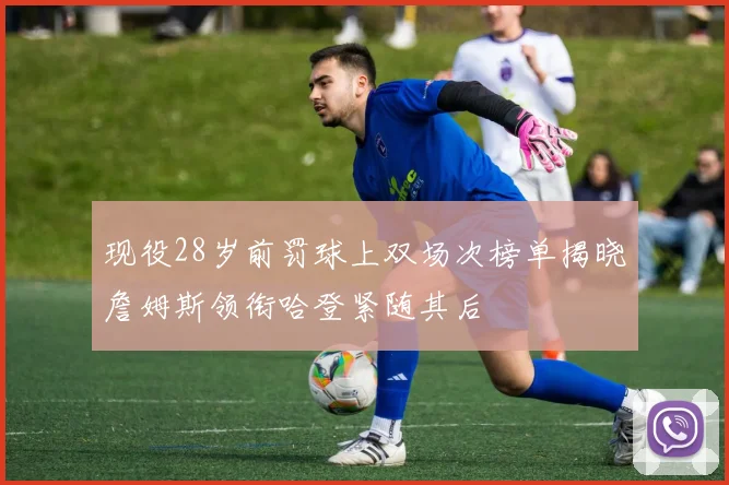 现役28岁前罚球上双场次榜单揭晓詹姆斯领衔哈登紧随其后