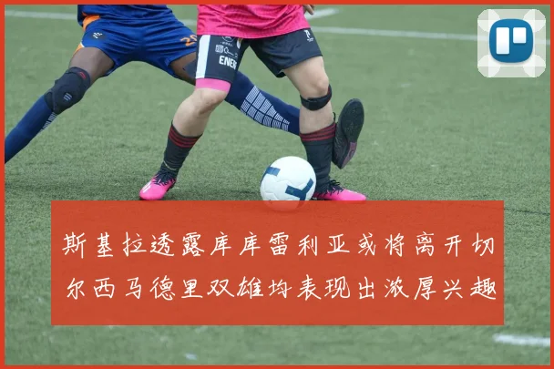 斯基拉透露库库雷利亚或将离开切尔西马德里双雄均表现出浓厚兴趣
