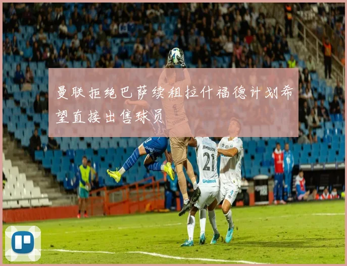 曼联拒绝巴萨续租拉什福德计划希望直接出售球员