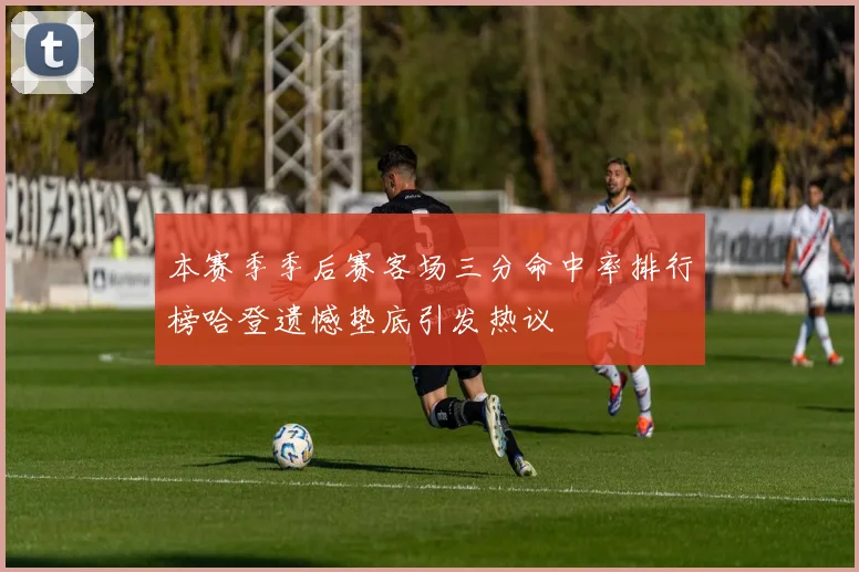 本赛季季后赛客场三分命中率排行榜哈登遗憾垫底引发热议