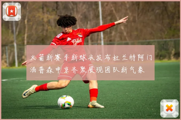火箭新赛季新球衣发布杜兰特阿门汤普森申京齐聚展现团队新气象