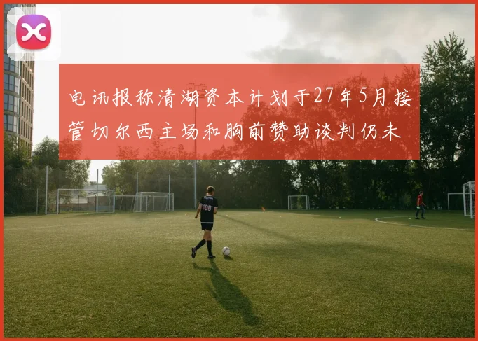 电讯报称清湖资本计划于27年5月接管切尔西主场和胸前赞助谈判仍未取得进展