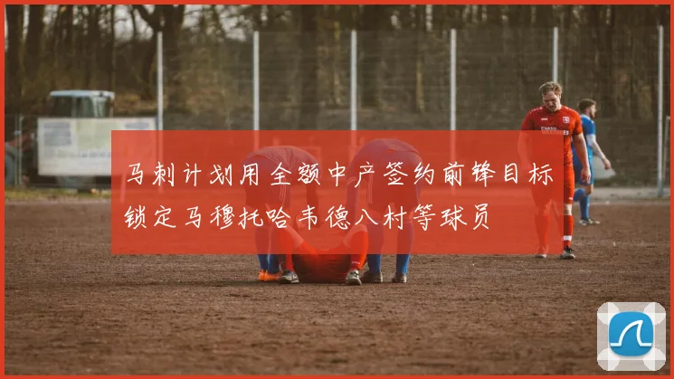 马刺计划用全额中产签约前锋目标锁定马穆托哈韦德八村等球员