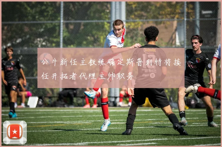 公牛新任主教练确定斯普利特将接任开拓者代理主帅职务