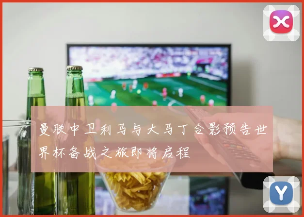 曼联中卫利马与大马丁合影预告世界杯备战之旅即将启程