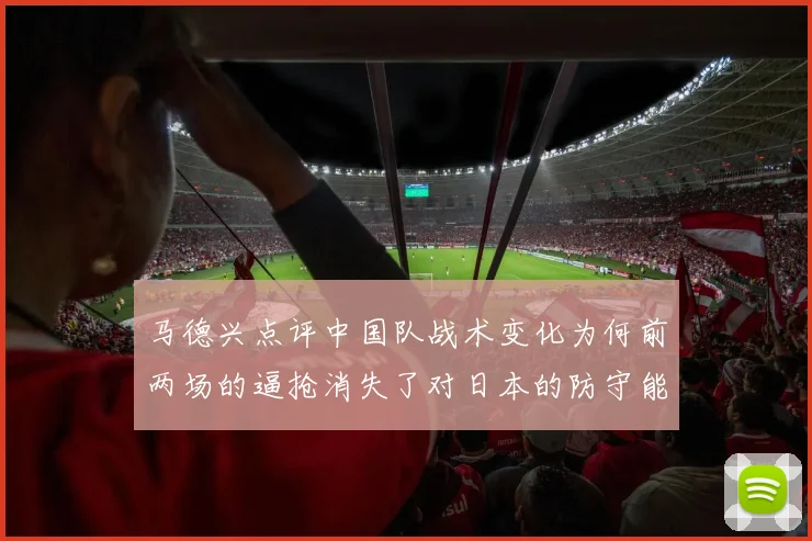 马德兴点评中国队战术变化为何前两场的逼抢消失了对日本的防守能否奏效