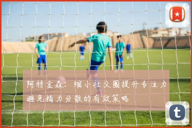 阿特金森：缩小社交圈提升专注力避免精力分散的有效策略
