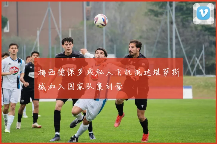 梅西德保罗乘私人飞机抵达堪萨斯城加入国家队集训营